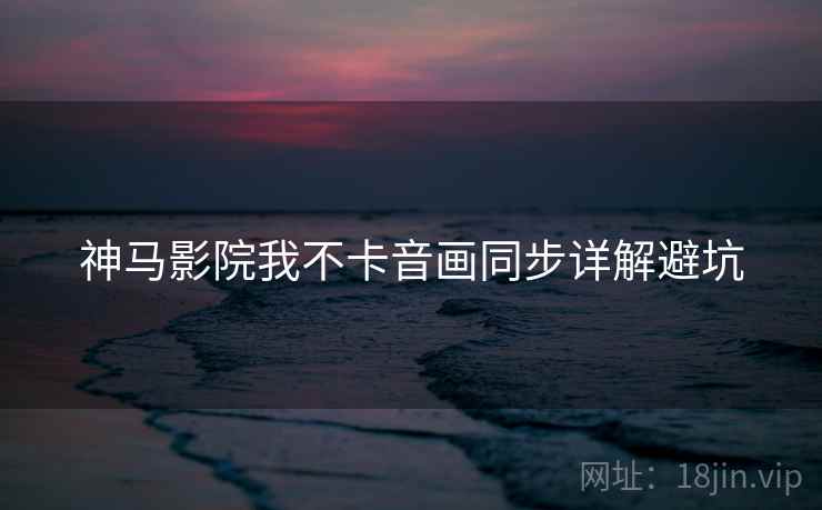 神马影院我不卡音画同步详解避坑
