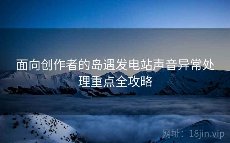面向创作者的岛遇发电站声音异常处理重点全攻略