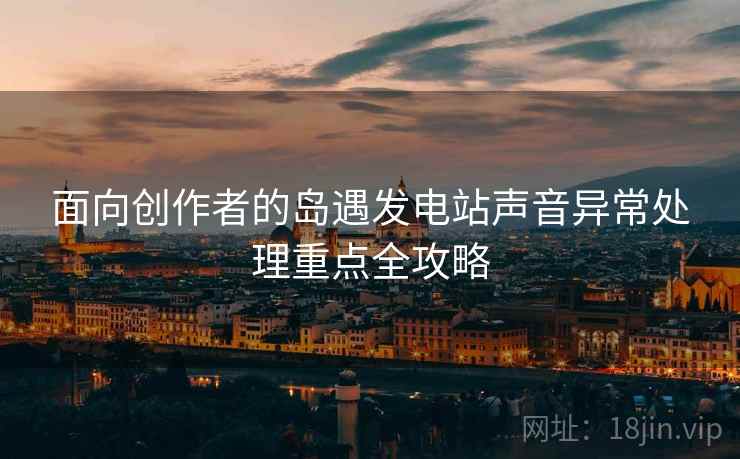 面向创作者的岛遇发电站声音异常处理重点全攻略