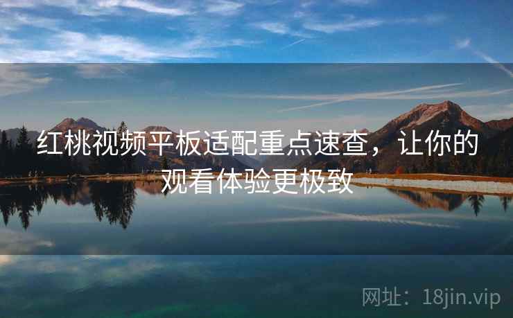 红桃视频平板适配重点速查，让你的观看体验更极致