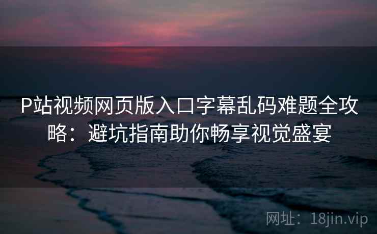 P站视频网页版入口字幕乱码难题全攻略：避坑指南助你畅享视觉盛宴