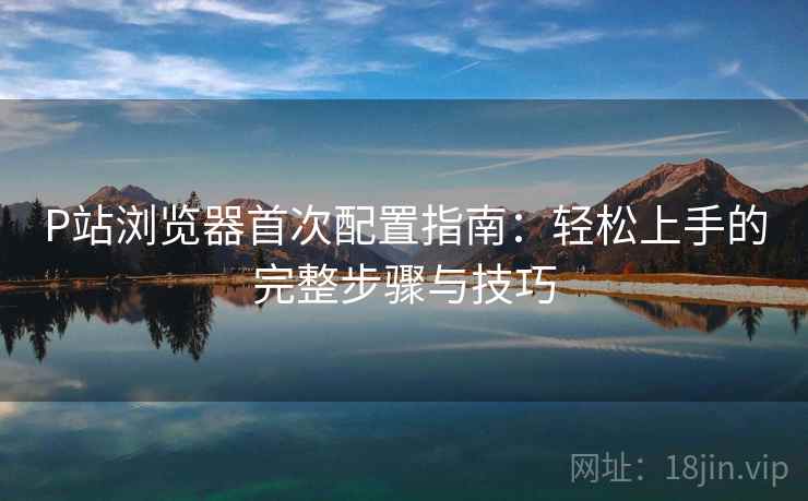 P站浏览器首次配置指南：轻松上手的完整步骤与技巧