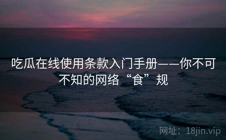 吃瓜在线使用条款入门手册——你不可不知的网络“食”规