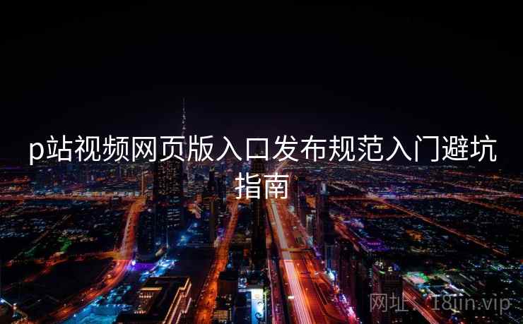 p站视频网页版入口发布规范入门避坑指南